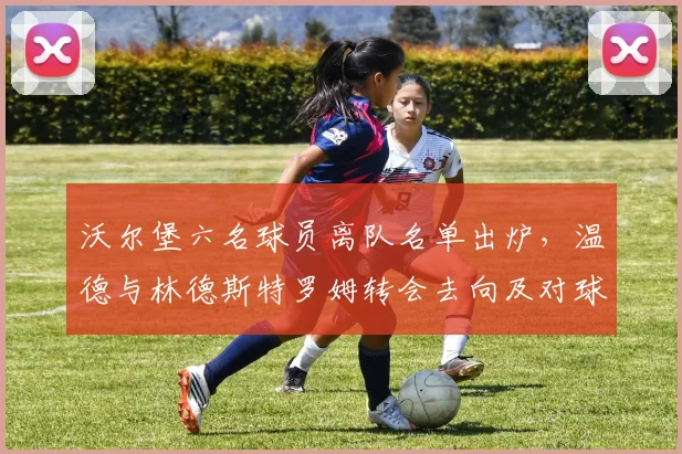 沃尔堡六名球员离队名单出炉，温德与林德斯特罗姆转会去向及对球队影响分析