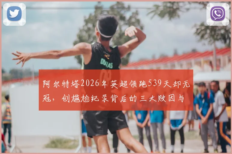 阿尔特塔2026年英超领跑539天却无冠，创尴尬纪录背后的三大败因与未来破局点