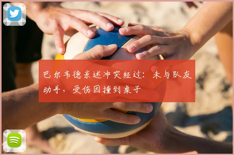 巴尔韦德亲述冲突经过：未与队友动手，受伤因撞到桌子