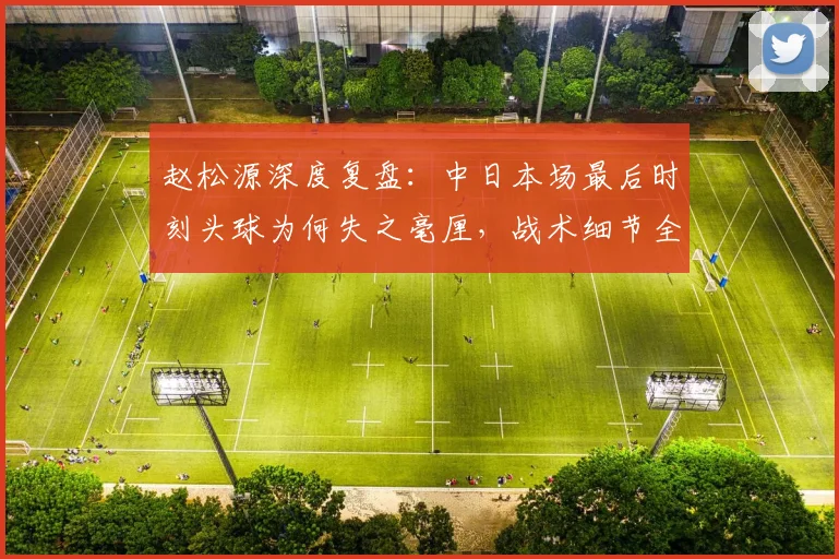 赵松源深度复盘:中日本场最后时刻头球为何失之毫厘,战术细节全解析