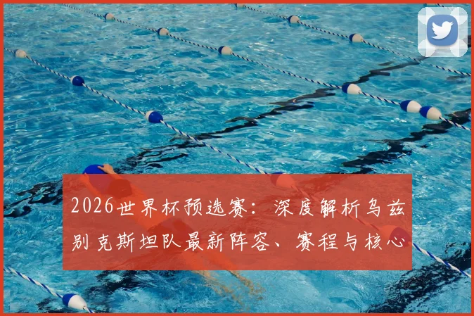 2026世界杯预选赛:深度解析乌兹别克斯坦队最新阵容、赛程与核心球员战力