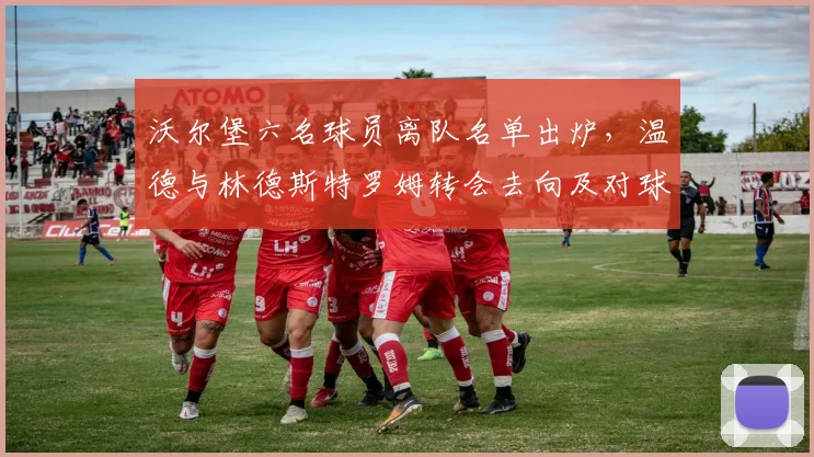 沃尔堡六名球员离队名单出炉,温德与林德斯特罗姆转会去向及对球队影响分析
