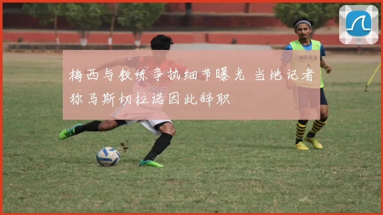 梅西与教练争执细节曝光 当地记者称马斯切拉诺因此辞职