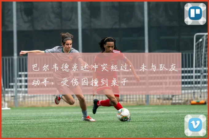 巴尔韦德亲述冲突经过:未与队友动手,受伤因撞到桌子