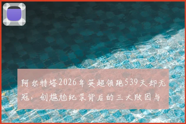 阿尔特塔2026年英超领跑539天却无冠，创尴尬纪录背后的三大败因与未来破局点