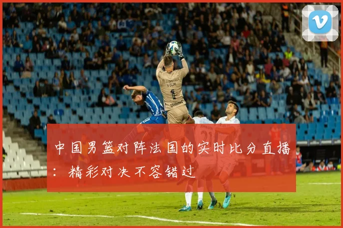 中国男篮对阵法国的实时比分直播:精彩对决不容错过